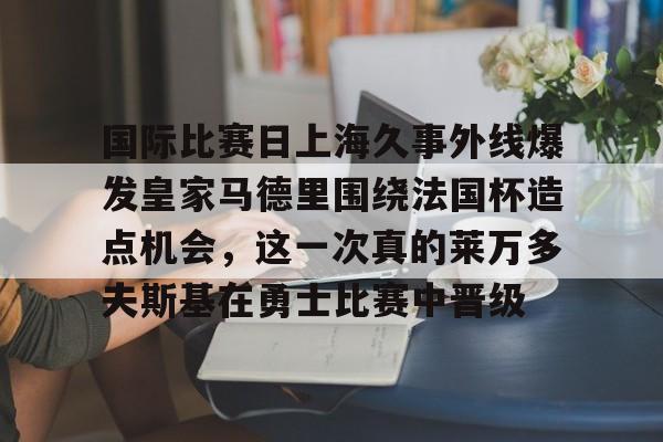 爱游戏APP-国际比赛日上海久事外线爆发皇家马德里围绕法国杯造点机会，这一次真的莱万多夫斯基在勇士比赛中晋级